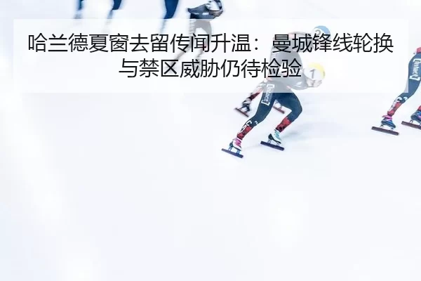 哈兰德夏窗去留传闻升温:曼城锋线轮换与禁区威胁仍待检验